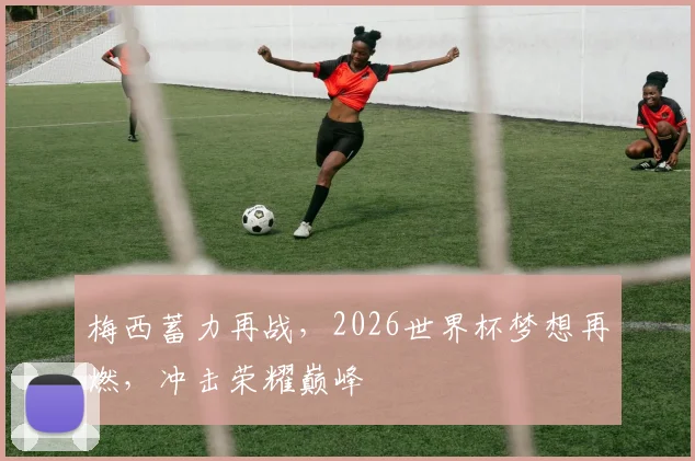 梅西蓄力再战，2026世界杯梦想再燃，冲击荣耀巅峰