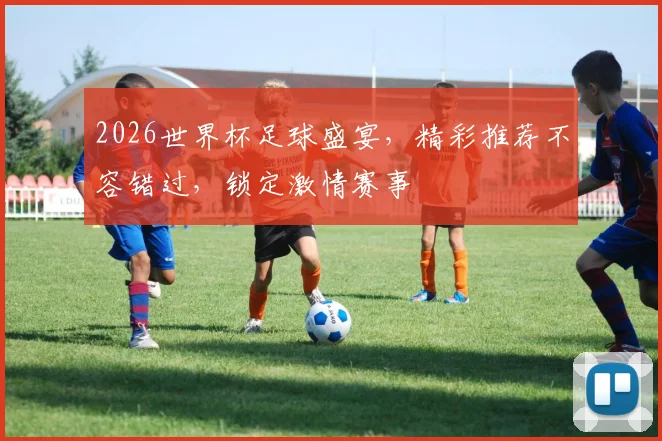 2026世界杯足球盛宴，精彩推荐不容错过，锁定激情赛事