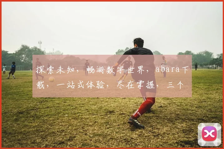 探索未知，畅游数字世界，abara下载，一站式体验，尽在掌握，三个亮点，不容错过，