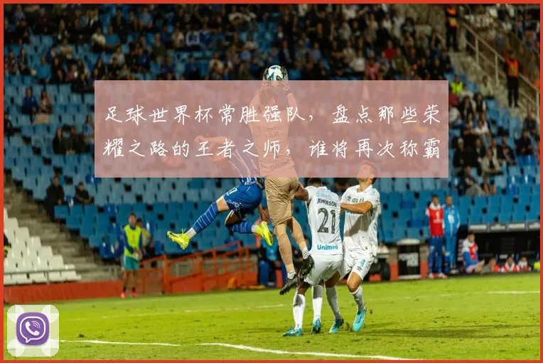 足球世界杯常胜强队，盘点那些荣耀之路的王者之师，谁将再次称霸舞台