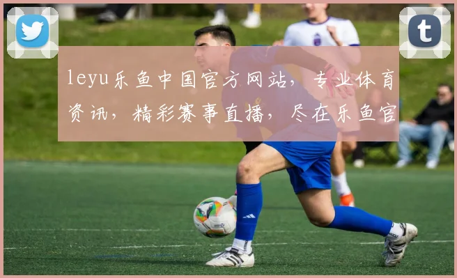 leyu乐鱼中国官方网站，专业体育资讯，精彩赛事直播，尽在乐鱼官网，不容错过