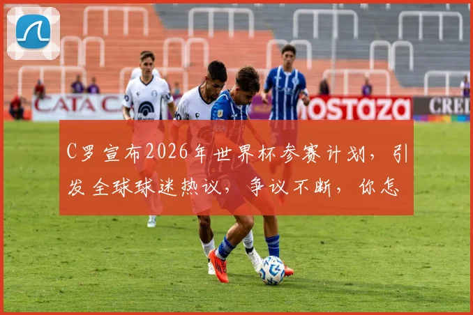 C罗宣布2026年世界杯参赛计划，引发全球球迷热议，争议不断，你怎么看