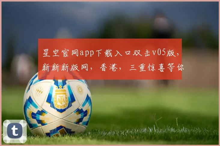 星空官网app下载入口双击v05版，新新新版网，香港，三重惊喜等你来，体验非凡