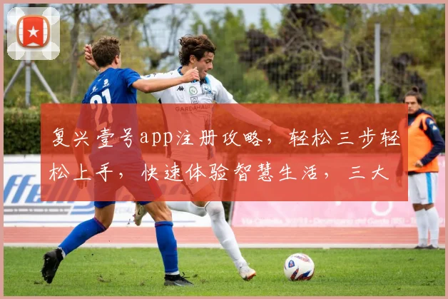 复兴壹号app注册攻略，轻松三步轻松上手，快速体验智慧生活，三大亮点不容错过，必看教程