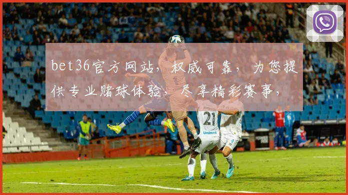 bet36官方网站，权威可靠，为您提供专业赌球体验，尽享精彩赛事，必看平台