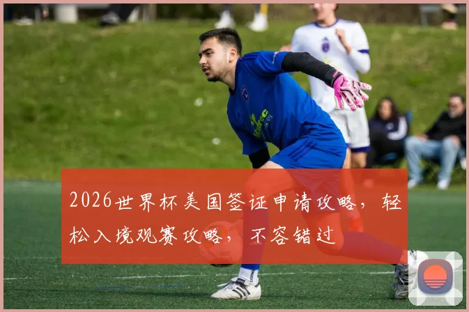 2026世界杯美国签证申请攻略，轻松入境观赛攻略，不容错过