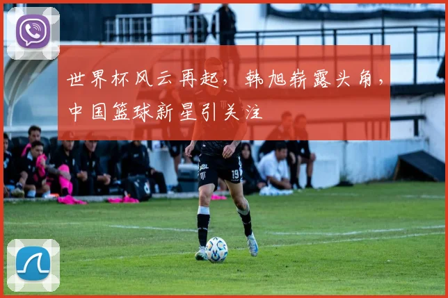 世界杯风云再起，韩旭崭露头角，中国篮球新星引关注